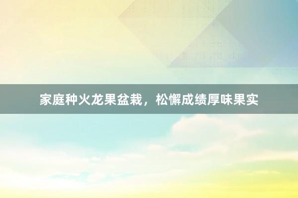 家庭种火龙果盆栽，松懈成绩厚味果实